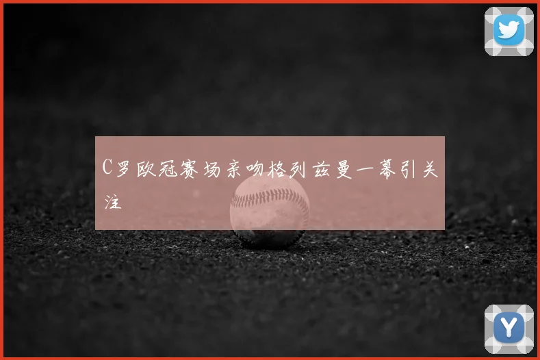 C罗欧冠赛场亲吻格列兹曼一幕引关注