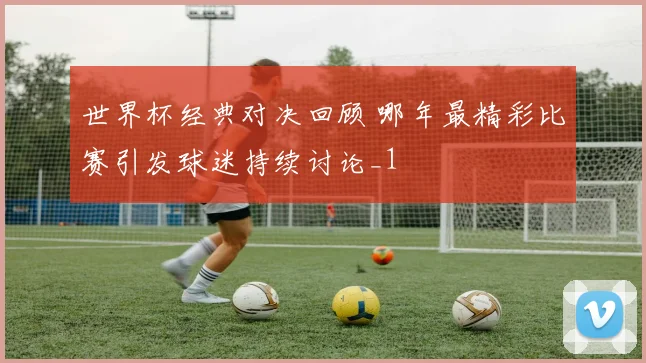 世界杯经典对决回顾 哪年最精彩比赛引发球迷持续讨论_1
