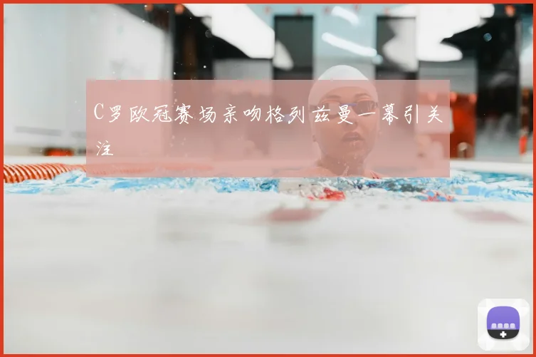 C罗欧冠赛场亲吻格列兹曼一幕引关注
