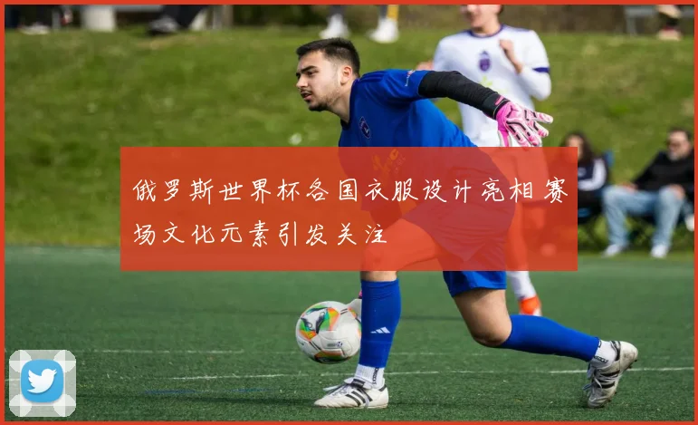 俄罗斯世界杯各国衣服设计亮相 赛场文化元素引发关注