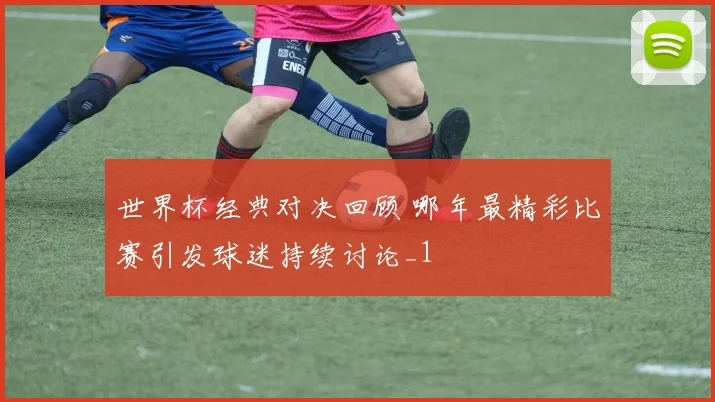 世界杯经典对决回顾 哪年最精彩比赛引发球迷持续讨论_1