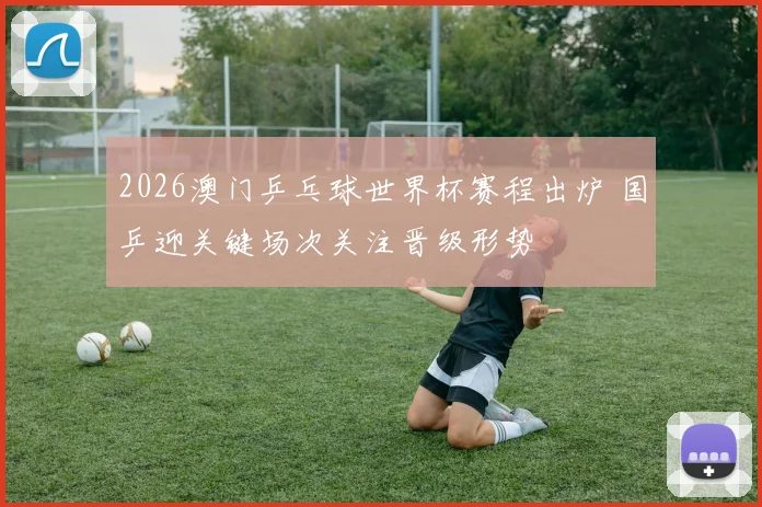 2026澳门乒乓球世界杯赛程出炉 国乒迎关键场次关注晋级形势
