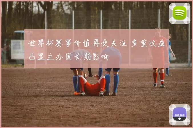 世界杯赛事价值再受关注 多重收益凸显主办国长期影响