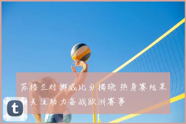 苏格兰对挪威比分揭晓 热身赛结果引关注助力备战欧洲赛事