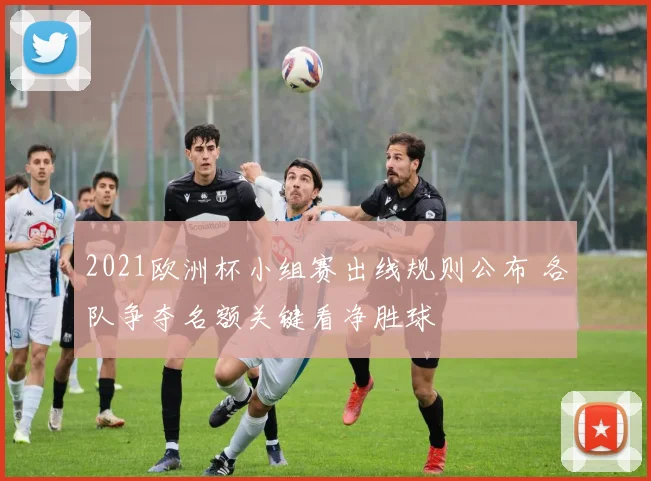 2021欧洲杯小组赛出线规则公布 各队争夺名额关键看净胜球