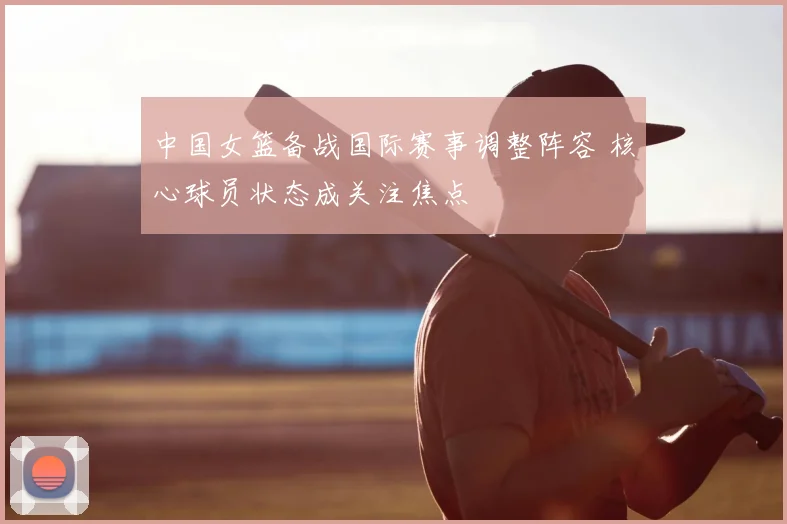 中国女篮备战国际赛事调整阵容 核心球员状态成关注焦点