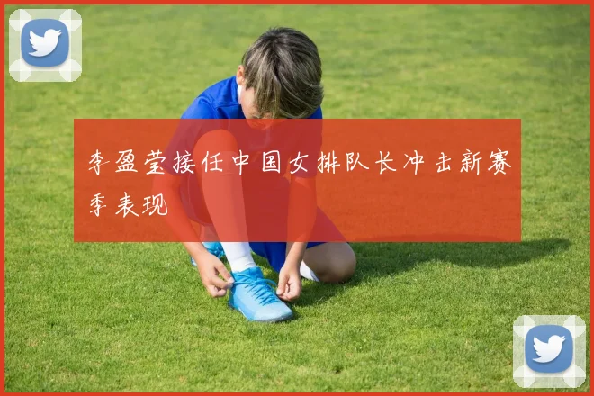 李盈莹接任中国女排队长冲击新赛季表现