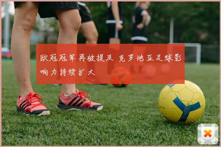欧冠冠军再被提及 克罗地亚足球影响力持续扩大