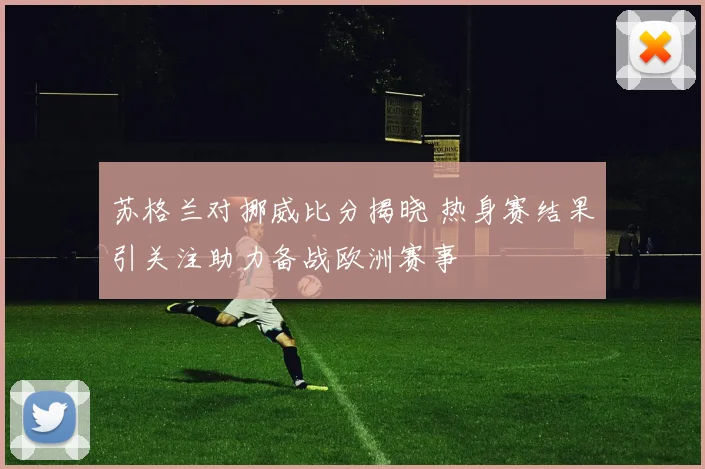 苏格兰对挪威比分揭晓 热身赛结果引关注助力备战欧洲赛事