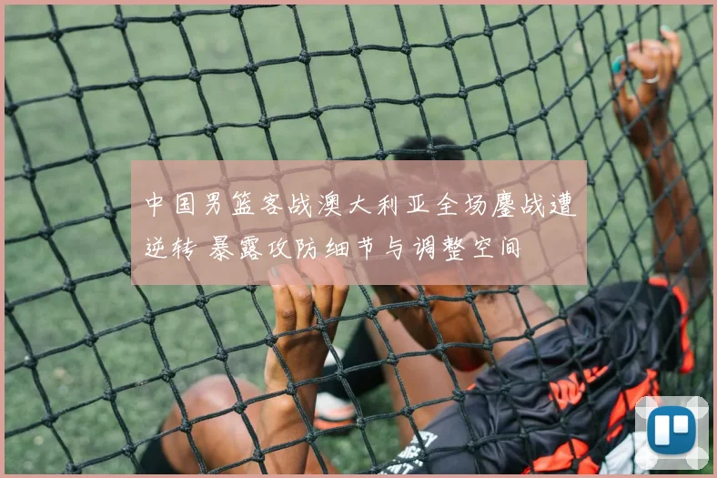 中国男篮客战澳大利亚全场鏖战遭逆转 暴露攻防细节与调整空间