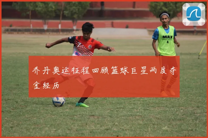 乔丹奥运征程回顾篮球巨星两度夺金经历