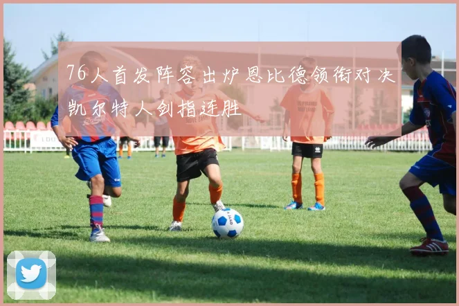 76人首发阵容出炉恩比德领衔对决凯尔特人剑指连胜