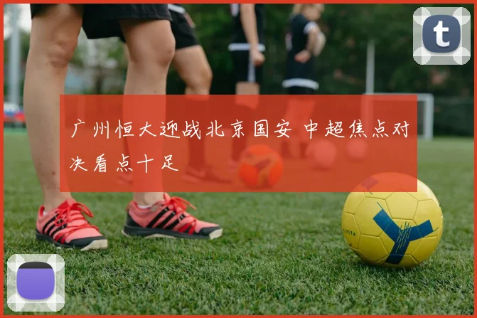 广州恒大迎战北京国安 中超焦点对决看点十足