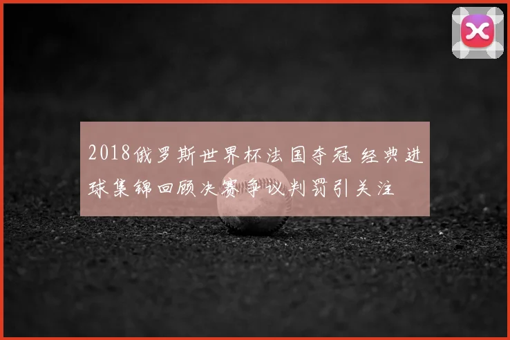 2018俄罗斯世界杯法国夺冠 经典进球集锦回顾决赛争议判罚引关注