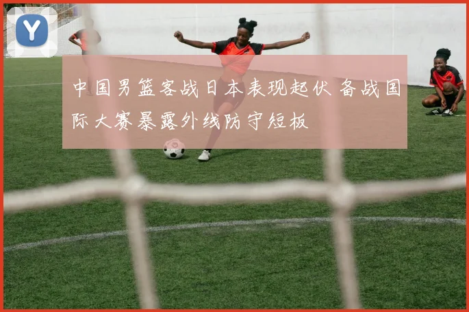 中国男篮客战日本表现起伏 备战国际大赛暴露外线防守短板