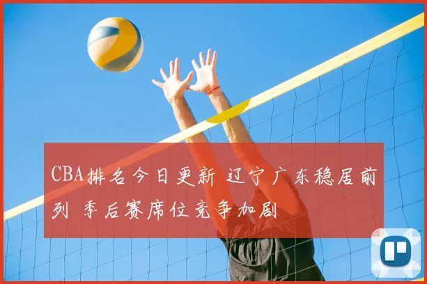 CBA排名今日更新 辽宁广东稳居前列 季后赛席位竞争加剧