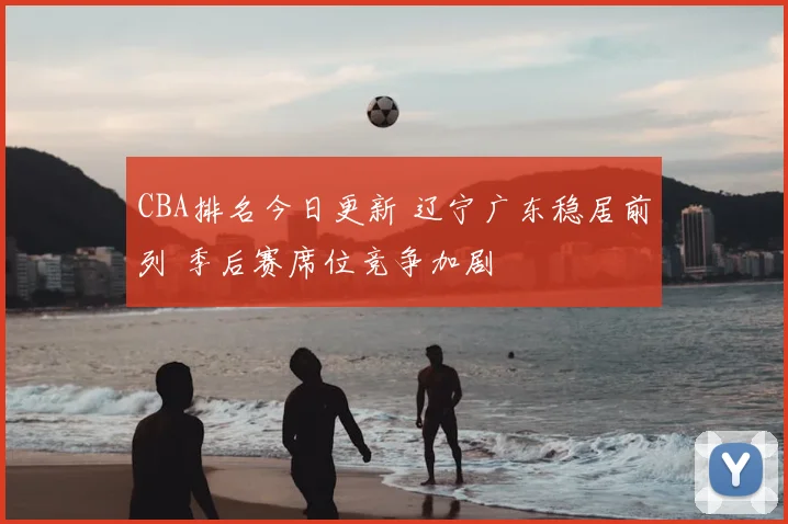 CBA排名今日更新 辽宁广东稳居前列 季后赛席位竞争加剧