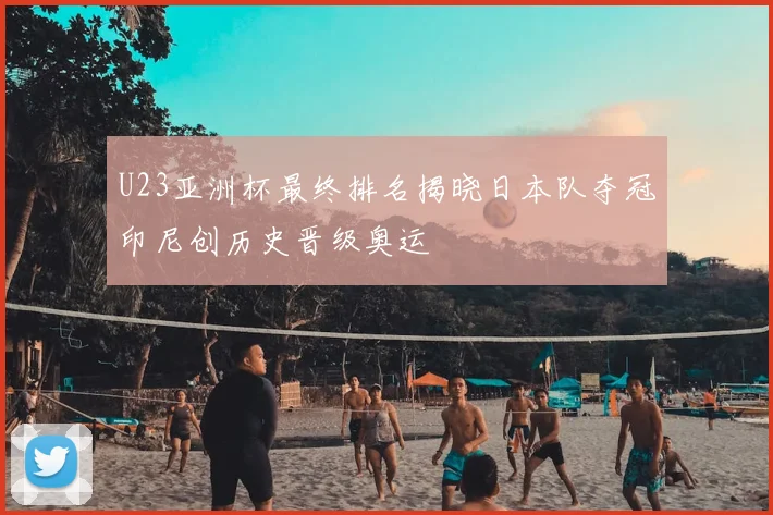 U23亚洲杯最终排名揭晓日本队夺冠印尼创历史晋级奥运