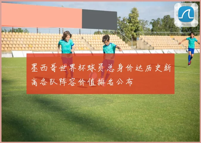 墨西哥世界杯球员总身价达历史新高各队阵容价值排名公布