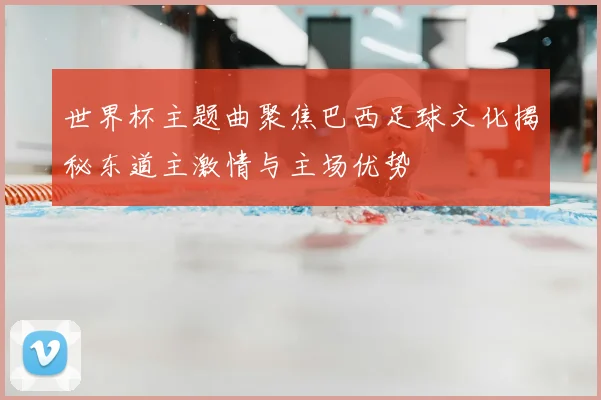 世界杯主题曲聚焦巴西足球文化揭秘东道主激情与主场优势