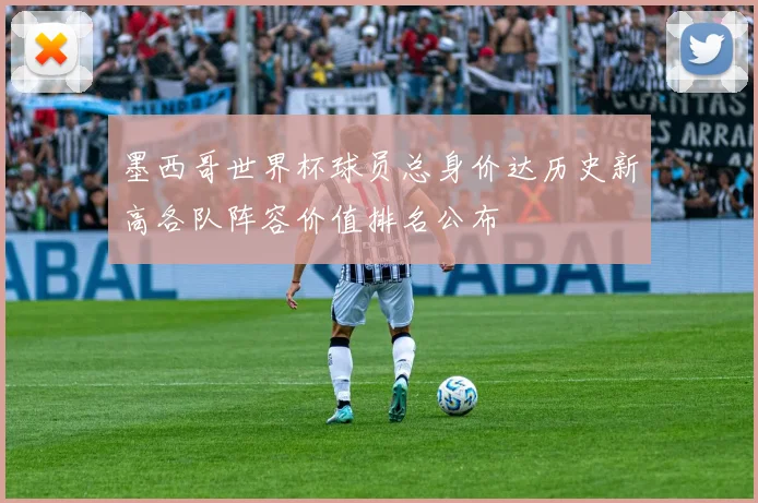 墨西哥世界杯球员总身价达历史新高各队阵容价值排名公布