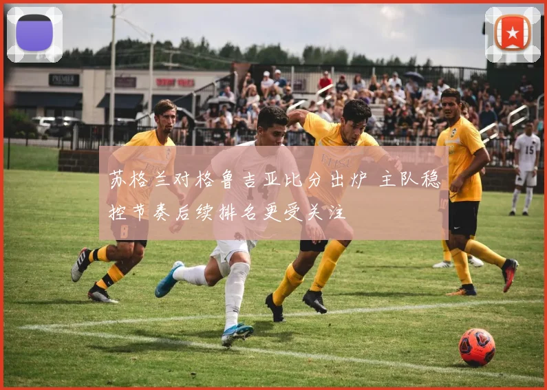苏格兰对格鲁吉亚比分出炉 主队稳控节奏后续排名更受关注