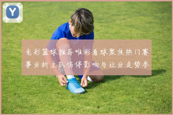 竞彩篮球推荐唯彩看球聚焦热门赛事分析主队伤停影响与让分走势参考
