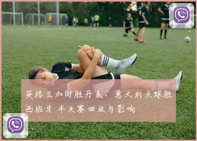 英格兰加时胜丹麦、意大利点球胜西班牙 半决赛回放与影响