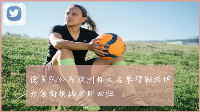 德国队公布欧洲杯大名单穆勒诺伊尔领衔胡梅尔斯回归