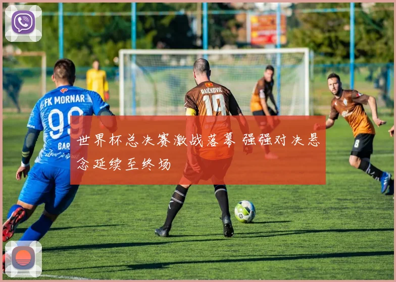 世界杯总决赛激战落幕 强强对决悬念延续至终场