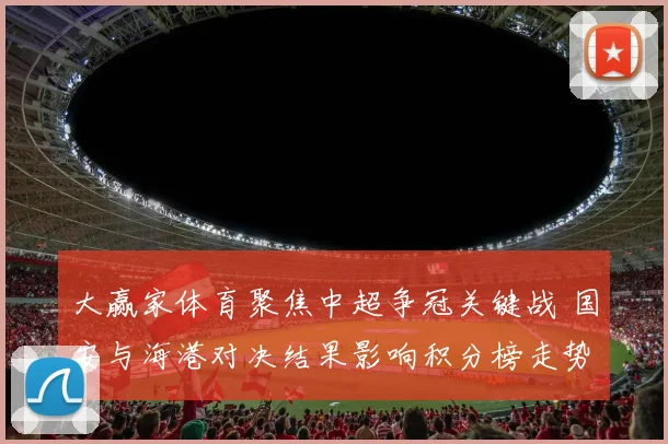 大赢家体育聚焦中超争冠关键战 国安与海港对决结果影响积分榜走势