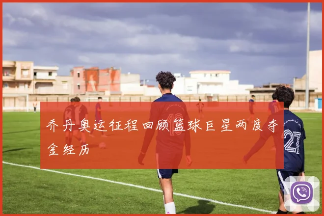 乔丹奥运征程回顾篮球巨星两度夺金经历