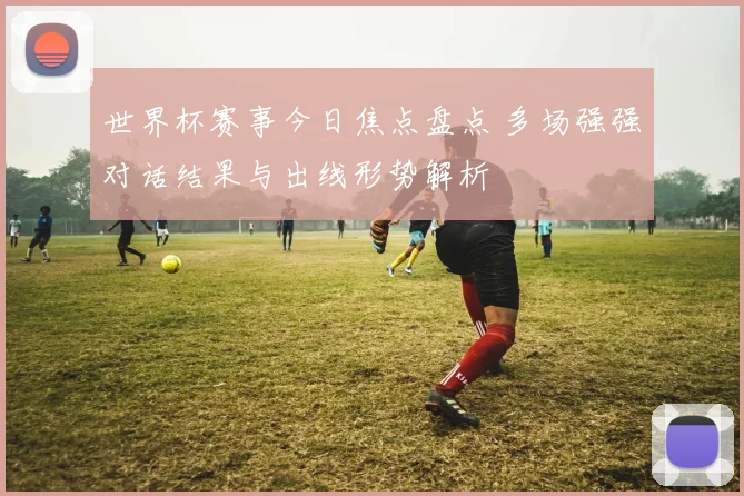 世界杯赛事今日焦点盘点 多场强强对话结果与出线形势解析