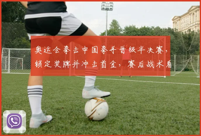 奥运会拳击中国拳手晋级半决赛,锁定奖牌并冲击首金,赛后战术看点