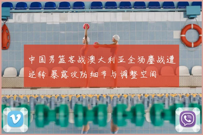 中国男篮客战澳大利亚全场鏖战遭逆转 暴露攻防细节与调整空间