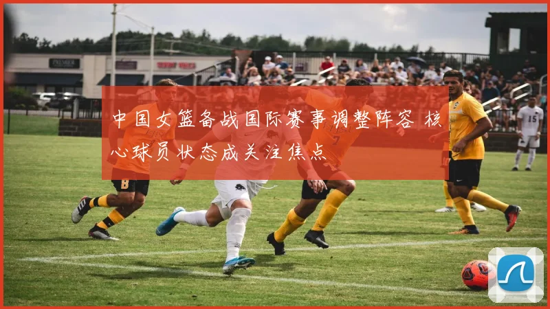 中国女篮备战国际赛事调整阵容 核心球员状态成关注焦点