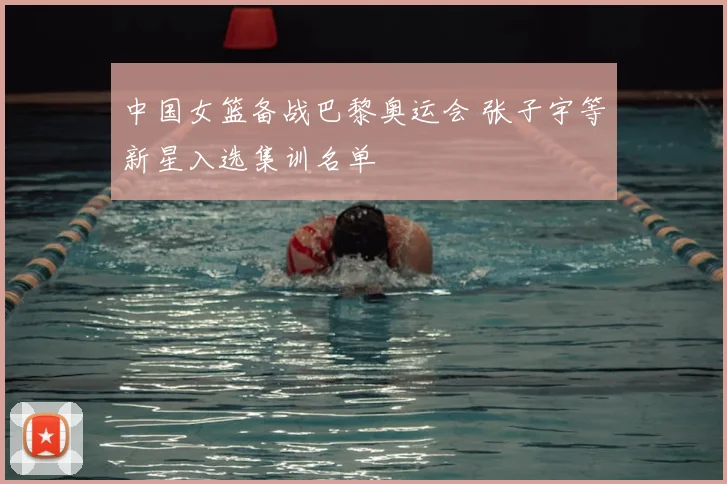 中国女篮备战巴黎奥运会 张子宇等新星入选集训名单
