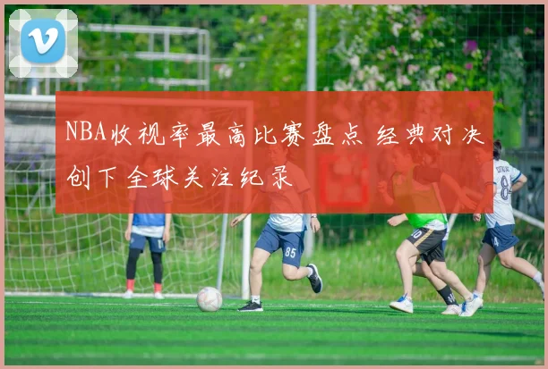 NBA收视率最高比赛盘点 经典对决创下全球关注纪录