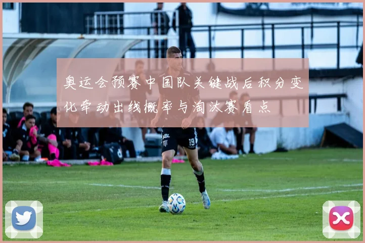 奥运会预赛中国队关键战后积分变化牵动出线概率与淘汰赛看点