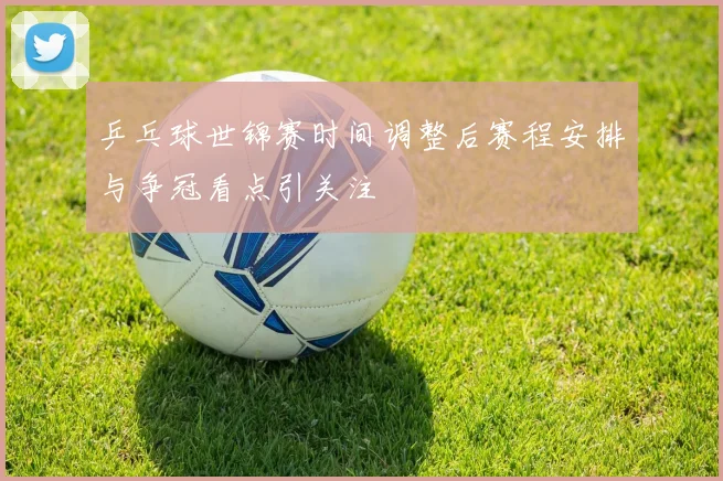 乒乓球世锦赛时间调整后赛程安排与争冠看点引关注