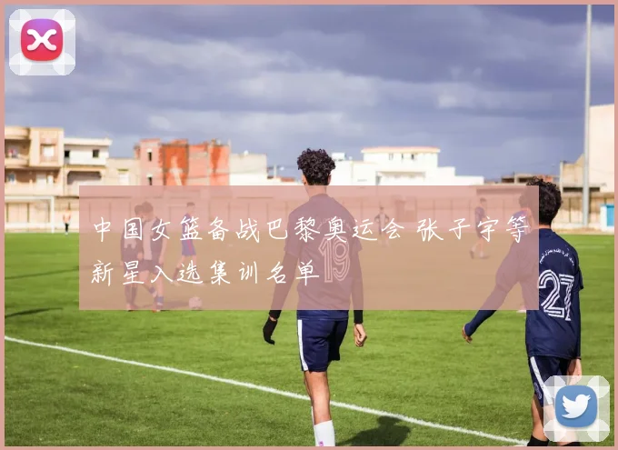 中国女篮备战巴黎奥运会 张子宇等新星入选集训名单