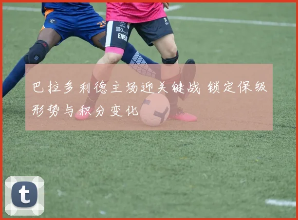 巴拉多利德主场迎关键战 锁定保级形势与积分变化