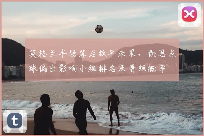 英格兰半场落后扳平未果，凯恩点球偏出影响小组排名及晋级概率