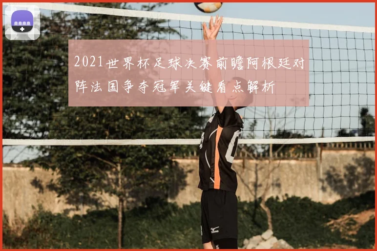 2021世界杯足球决赛前瞻阿根廷对阵法国争夺冠军关键看点解析